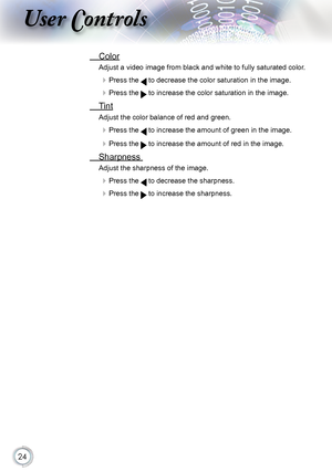 Page 24


User Controls

 Color
Adjust a video image from black and white to fully saturated color .
 Press the  to decrease the color saturation in the image.
 Press the  to increase the color saturation in the image. 
  Tint 
Adjust the color balance of red and green.
 Press the  to increase the amount of green in the image.
 Press the  to increase the amount of red in the image.
 Sharpness 
Adjust the sharpness of the image.
 Press the  to decrease the sharpness.
 Press the  to increase the...