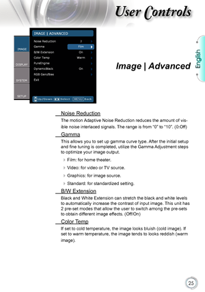 Page 25
English


User Controls

Image | Advanced
 Noise Reduction
The motion Adaptive Noise Reduction reduces the amount of vis-
ible noise interlaced signals. The range is from “0” to “10”. (0:Off)
 Gamma
This allows you to set up gamma curve type. After the initial setup 
and fine tuning is completed, utilize the Gamma Adjustment steps 
to optimize your image output.
 Film: for home theater.
 Video: for video or TV source.
 Graphics: for image source.
 Standard: for standardized setting.
 B/W...