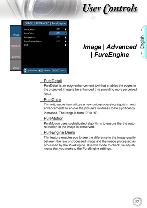 Page 27
English


User Controls

Image | Advanced 
| PureEngine
 PureDetail
PureDetail is an edge enhancement tool that enables the edges in 
the projected image is be enhanced thus providing more perceived 
detail.
 PureColor
This adjustable item utilizes a new color-processing algorithm and 
enhancements to enable the picture’s vividness to be significantly 
increased. The range is from “0” to “5”.
 PureMotion
PureMotion uses sophisticated algorithms to ensure that the natu-
ral motion in the image...