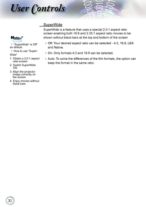 Page 30
0

User Controls

“SuperWide“ is Off“ as default.
How to use “Super-
Wide”
1.  Obtain a 2.0:1 aspect 
ratio screen
2.   Switch SuperWide 
ON
3.    Align the projector 
image correctly on the screen
4.   Enjoy movies without 
black bars
NoteNote
 SuperWide
SuperWide is a feature that uses a special 2.0:1 aspect ratio 
screen enabling both 16:9 and 2.35:1 aspect ratio movies to be 
shown without black bars at the top and bottom of the screen
 Off: Your desired aspect ratio can be selected - 4:3,...