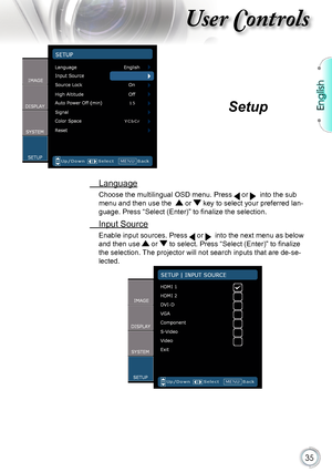 Page 35
English


User Controls

 Language
Choose the multilingual OSD menu. Press  or   into the sub 
menu and then use the   or  key to select your preferred lan-
guage. Press “Select (Enter)” to finalize the selection.
 Input Source
Enable input sources. Press  or   into the next menu as below 
and then use  or  to select. Press “Select (Enter)” to finalize 
the selection. The projector will not search inputs that are de-se-
lected.
Setup      