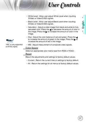 Page 37
English


User Controls

 White Level : Allow user adjust White Level when inputting 
SVideo or Video/CVBS signals.
 Black Level : Allow user adjust Black Level when inputting 
SVideo or Video/CVBS signals.
 Saturation : Adjust a video image from black and white to fully 
saturated color. Press the  to decrease the amount of color in 
the image. Press the  to increase the amount of color in the 
image.
 Hue : Adjust the color balance of red and green. Press the  
to increase the amount of...