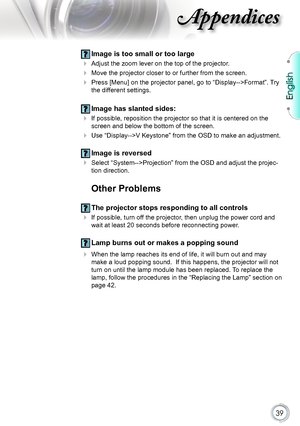 Page 39
English


Appendices

 Image is too small or too large
 Adjust the zoom lever on the top of the projector.
 Move the projector closer to or further from the screen.
  Press [Menu] on the projector panel, go to “Display-->Format”. Try 
the different settings.
 Image has slanted sides:
 If possible, reposition the projector so that it is centered on the 
screen and below the bottom of the screen.
 Use “Display-->V Keystone” from the OSD to make an adjustment.
 Image is reversed
 Select...