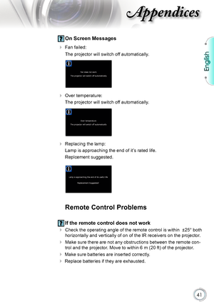 Page 41
English


Appendices

 On Screen Messages
  Fan failed: 
 The projector will switch off automatically.
 
 Over temperature: 
 The projector will switch off automatically.
 
 Replacing the lamp: 
 Lamp is approaching the end of it’s rated life. 
 Replcement suggested.
  
Remote Control Problems
 If the remote control does not work
 Check the operating angle of the remote control is within  ±25° b oth 
horizontally and vertically of on of the IR receivers on the projector .
 Make sure there...