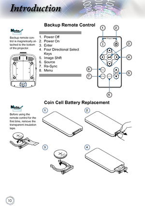 Page 10
0

Introduction
PowerOnOff
MENU
Re-SyncSourceImage Shift
Backup Remote Control
1. Power Off
2.  Power On
3.  Enter
4.   
Four Directional Select 
Keys
5.  Image Shift
6.    Source
7. 
Re-Sync
8.  Menu
1
3
5
6
8
7
2
4
Before using the remote control for the first time, remove the transparent insulation tape.
NoteNote
3VOLTSCR2025
Coin Cell Battery Replacement
MnO2-LiCELL3VOLTSJAPANHCR2025
3VOLTSCR2025
M3VOLTSCR2025
12
34
NoteNote
Backup remote con-trol is magnetically at-tached to the bottom of the...