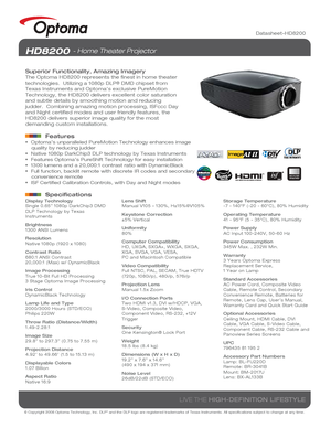 Page 1© Copyright 2008 Optoma Technology, Inc. DLP® and the DLP logo are registered trademarks of Texas Instruments. All sp\
ecifications subject to change at any time.
LIVE THE HIGH-DEFINITION LIFESTYLE
Datasheet-HD8200
HD8200 - Home Theater Projector
Superior Functionality, Amazing Imagery
The Optoma HD8200 represents the finest in home theater 
technologies.  Utilizing a 1080p DLP® DMD chipset from 
Texas Instruments and Optoma’s exclusive PureMotion 
Technology, the HD8200 delivers excellent color...