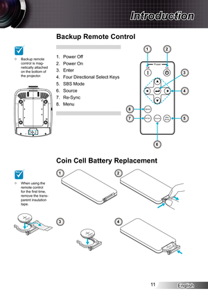 Page 11
English

Introduction

MnO2-LiCELL3VOLTSJAPANHCR2025
M3VOLTSCR2025

3VOLTSCR2025

PowerOnOff
MENU
Re-SyncSourceSBSMode

Backup Remote Control
Power Off
Power On
Enter
Four Directional Select Keys
SBS Mode
Source
Re-Sync
Menu
.
2.
3.
4.
5.
6.
7.
8.
1
3
5
6
8
7
2
4
When using the remote control for the first time, remove the trans-parent insulation tape.

Coin Cell Battery Replacement
12
34
Backup remote control is mag-netically attached on the bottom of the projector.
...