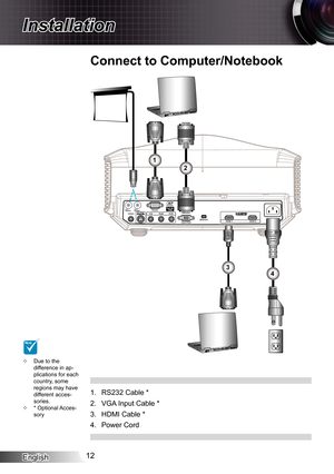 Page 12
English2

Installation

R

Due to the difference in ap-plications for each country, some regions may have different acces-sories.* Optional Acces-sory


RS232 Cable *
VGA Input Cable *
HDMI Cable *
Power Cord
.
2.
3.
4.
34
12
Connect to Computer/Notebook
NOTE 