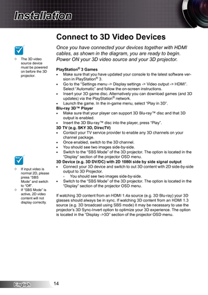 Page 14
English4

Installation

Connect to 3D Video Devices
The 3D video source device must be powered on before the 3D projector.

If input video is normal 2D, please press “SBS Mode” and switch to “Off”.If “SBS Mode” is active, 2D video content will not display correctly.


NOTE
NOTEOnce you have connected your devices together with HDMI 
cables, as shown in the diagram, you are ready to begin. 
Power ON your 3D video source and your 3D projector.
PlayStation® 3 GamesMake sure that you have updated...