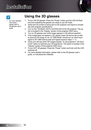 Page 16
English6

Installation

To turn ON 3D glasses: Press the “Power” button and the LED will flash one time indicating the glasses are ready to use 3D mode.Verify that 3D content is being sent to the projector and signal is compa\
t-ible with projector specifications.Turn on the “3D Mode” (DLP-Link/VESA 3D) of the 3D projector. The op-tion is located in the “Display” section of the projector OSD menu\
.Turn on 3D glasses and verify image appears in 3D without eyestrain.If the image does not appear in...