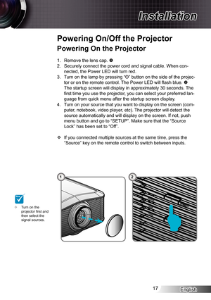 Page 17
English7

Installation

POWER
TEMP
LAMPSTANDBY

POWERTEMPLAMPSTANDBY

Powering On the Projector
.  Remove the lens cap. 
2.  Securely connect the power cord and signal cable. When con-
nected, the Power LED will turn red.
3.  Turn on the lamp by pressing “” button on the side of the projec-
tor or on the remote control. The Power LED will fl ash blue. 
The startup screen will display in approximately 30 seconds. The 
fi rst time you use the projector, you can select your preferred lan-
guage...