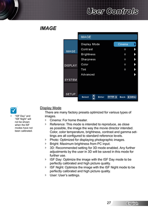 Page 27
English27

User Controls

IMAGE
Display Mode
There are many factory presets optimized for various types of 
images.
Cinema: For home theater.
Reference: This mode is intended to reproduce, as close 
as possible, the image the way the movie director intended. 
Color, color temperature, brightness, contrast and gamma set-
tings are all configured to standard reference levels.
Photo: Optimized for displaying photographic images.
Bright: Maximum brightness from PC input.
3D: Recommended setting for 3D mode...