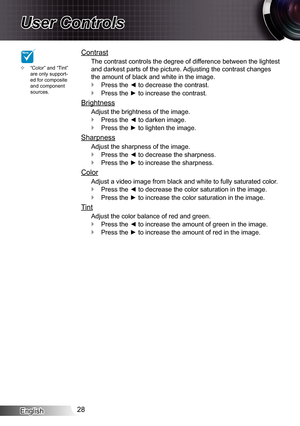 Page 28
English28

User Controls

Contrast
The contrast controls the degree of difference between the lightest 
and darkest parts of the picture. Adjusting the contrast changes 
the amount of black and white in the image.
Press the ◄ to decrease the contrast.
Press the ► to increase the contrast.
Brightness
Adjust the brightness of the image.
Press the ◄ to darken image.
Press the ► to lighten the image.
Sharpness
Adjust the sharpness of the image.
Press the ◄ to decrease the sharpness.
Press the ► to increase...