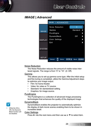 Page 29
English29

User Controls

Noise Reduction
The Noise Reduction reduces the amount of visible noise inter-
laced signals. The range is from “0” to “0”. (0: Off)
Gamma
This allows you to set up gamma curve type. After the initial setup 
and fine tuning is completed, utilize the Gamma Adjustment steps 
to optimize your image output.
Film: for home theater.
Video: for video or TV source.
Standard: for standardized setting.
Graphics: for image source.
PureEngine
The PureEngine is a collection of advanced...