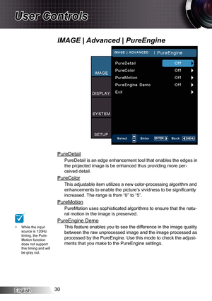 Page 30
English30

User Controls

PureDetail
PureDetail is an edge enhancement tool that enables the edges in 
the projected image is be enhanced thus providing more per-
ceived detail.
PureColor
This adjustable item utilizes a new color-processing algorithm and 
enhancements to enable the picture’s vividness to be significantly 
increased. The range is from “0” to “5”.
PureMotion
PureMotion uses sophisticated algorithms to ensure that the natu-
ral motion in the image is preserved.
PureEngine Demo
This feature...