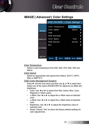 Page 31
English3

User Controls

Color Temperature
Select a color temperature from D50, D65, D75, D83, D93 and 
Native.
Color Gamut
Select an appropriate color gamut from Native, DLP-C, HDTV, 
EBU or SMPTE-C.
CMS (Color Management System)
Press ► into the next menu and then use ▲ or ▼ to select item. 
Select one of the colors (R/G/B/C/M/Y) to adjust its x/y offset and 
brightness.
Color: Use ◄ or ► to select from Red, Green, Blue, Cyan, 
Magenta or Yellow colors.
x offset: Use ◄ or ► to adjust the x offset...