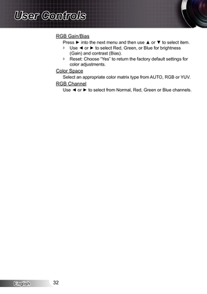 Page 32
English32

User Controls

RGB Gain/Bias
Press ► into the next menu and then use ▲ or ▼ to select item.
Use ◄ or ► to select Red, Green, or Blue for brightness 
(Gain) and contrast (Bias).
Reset: Choose “Yes” to return the factory default settings for 
color adjustments.
Color Space
Select an appropriate color matrix type from AUTO, RGB or YUV.
RGB Channel
Use ◄ or ► to select from Normal, Red, Green or Blue channels.

 