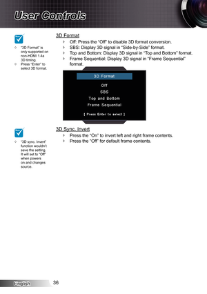 Page 36
English36

User Controls

3D Format
Off: Press the “Off” to disable 3D format conversion.
SBS: Display 3D signal in “Side-by-Side” format.
Top and Bottom: Display 3D signal in “Top and Bottom” format.
Frame Sequential: Display 3D signal in “Frame Sequential” 
format.
3D Sync. Invert
Press the “On” to invert left and right frame contents.
Press the “Off” for default frame contents.





“3D sync. Invert” function wouldn’t save the setting. It will set to “Off” when powers on and changes source.
...