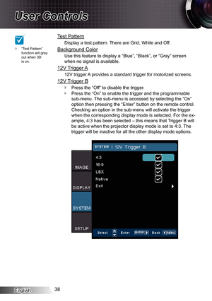 Page 38
English38

User Controls

Test Pattern
Display a test pattern. There are Grid, White and Off.
Background Color
Use this feature to display a “Blue”, “Black”, or “Gray”\
 screen 
when no signal is available.
2V Trigger A
2V trigger A provides a standard trigger for motorized screens.
2V Trigger B
Press the “Off” to disable the trigger.
Press the “On” to enable the trigger and the programmable 
sub-menu. The sub-menu is accessed by selecting the “On” 
option then pressing the “Enter” button...