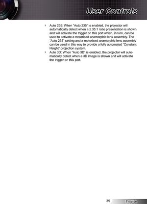 Page 39
English39

User Controls

Auto 235: When “Auto 235” is enabled, the projector will 
automatically detect when a 2.35: ratio presentation is shown 
and will activate the trigger on this port which, in turn, can be 
used to activate a motorised anamorphic lens assembly. The 
“Auto 235” setting and a motorised anamorphic lens assembly 
can be used in this way to provide a fully automated “Constant 
Height” projection system.
Auto 3D: When “Auto 3D” is enabled, the projector will auto-
matically detect...