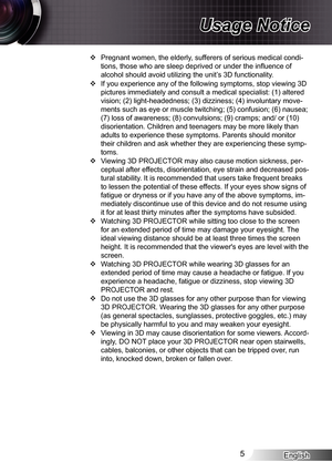 Page 5
English5

Usage Notice

Pregnant women, the elderly, sufferers of serious medical condi-
tions, those who are sleep deprived or under the influence of 
alcohol should avoid utilizing the unit’s 3D functionality.
If you experience any of the following symptoms, stop viewing 3D 
pictures immediately and consult a medical specialist: () altered 
vision; (2) light-headedness; (3) dizziness; (4) involuntary move-
ments such as eye or muscle twitching; (5) confusion; (6) nausea; 
(7) loss of awareness;...