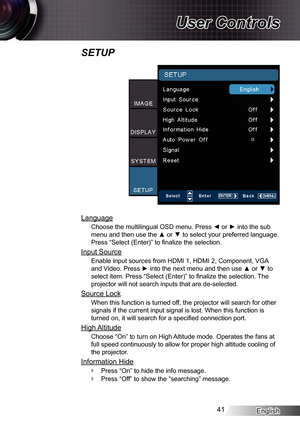 Page 41
English4

User Controls

SETUP
Language
Choose the multilingual OSD menu. Press ◄ or ► into the sub 
menu and then use the ▲ or ▼ to select your preferred language. 
Press “Select (Enter)” to finalize the selection.
Input Source
Enable input sources from HDMI , HDMI 2, Component, VGA 
and Video. Press ► into the next menu and then use ▲ or ▼ to 
select item. Press “Select (Enter)” to finalize the selection. The 
projector will not search inputs that are de-selected.
Source Lock
When this...