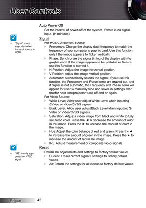 Page 42
English42

User Controls
“Signal” is not supported when the input source is HDMI.

Auto Power Off
Set the interval of power-off of the system, if there is no signal 
input. (In minutes).
Signal
For RGB/Component Source
Frequency: Change the display data frequency to match the 
frequency of your computer’s graphic card. Use this function 
only if the image appears to flicker vertically.
Phase: Synchronize the signal timing of the display with the 
graphic card. If the image appears to be unstable or...