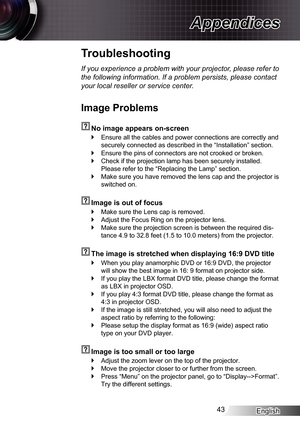 Page 43
English43

Appendices
Troubleshooting
If you experience a problem with your projector, please refer to 
the following information. If a problem persists, please contact 
your local reseller or service center.
Image Problems
  No image appears on-screen
Ensure all the cables and power connections are correctly and 
securely connected as described in the “Installation” section.
Ensure the pins of connectors are not crooked or broken.
Check if the projection lamp has been securely installed. 
Please refer...