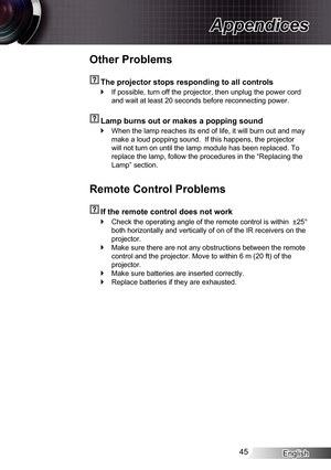 Page 45
English45

Appendices

Other Problems
  The projector stops responding to all controls
If possible, turn off the projector, then unplug the power cord 
and wait at least 20 seconds before reconnecting power.
  Lamp burns out or makes a popping sound
When the lamp reaches its end of life, it will burn out and may 
make a loud popping sound.  If this happens, the projector 
will not turn on until the lamp module has been replaced. To 
replace the lamp, follow the procedures in the “Replacing the 
Lamp”...