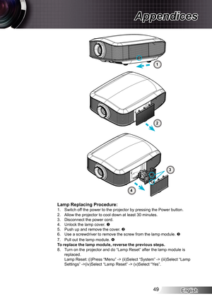 Page 49
English49

Appendices

Lamp Replacing Procedure:. Switch off the power to the projector by pressing the Power button.2. Allow the projector to cool down at least 30 minutes.3. Disconnect the power cord.4. Unlock the lamp cover. 5. Push up and remove the cover. 6. Use a screwdriver to remove the screw from the lamp module. 
7. Pull out the lamp module. To replace the lamp module, reverse the previous steps.8. Turn on the projector and do “Lamp Reset” after the lamp module is \
replaced.Lamp...