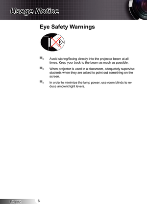 Page 6
English6

Usage Notice
▀■ Avoid staring/facing directly into the projector beam at all 
times. Keep your back to the beam as much as possible.
▀■ When projector is used in a classroom, adequately supervise 
students when they are asked to point out something on the 
screen.
▀■ In order to minimize the lamp power, use room blinds to re-
duce ambient light levels.
Eye Safety Warnings 