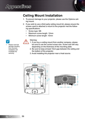 Page 56
English56

Appendices

Please note that damage resulting from incorrect installation will invalidate the warranty.

To prevent damage to your projector, please use the Optoma ceil-
ing mount.
If you wish to use a third party ceiling mount kit, please ensure the 
screws used to attached a mount to the projector met the follow-
ing specifi cations:
Screw type: M6
Maximum screw length: 2mm
Minimum screw length: 0mm
.
2.



  Warning: 
  .  If you buy a ceiling mount from another...