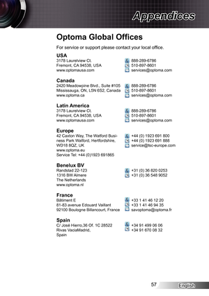 Page 57
English57

Appendices

Optoma Global Ofﬁ ces
USA378 Laurelview Ct.Fremont, CA 94538, USAwww.optomausa.com
Canada2420 Meadowpine Blvd., Suite #05Mississauga, ON, L5N 6S2, Canadawww.optoma.ca
Latin America378 Laurelview Ct.Fremont, CA 94538, USAwww.optomausa.com
Europe42 Caxton Way, The Watford Busi-ness Park Watford, Hertfordshire, WD8 8QZ, UKwww.optoma.euService Tel: +44 (0)923 69865
Benelux BVRandstad 22-2336 BW AlmereThe Netherlandswww.optoma.nl...