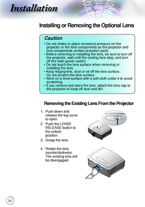 Page 1414
Installation
Caution 
• Do not shake or place excessive pressure on the  
projector or the lens components as the projector and 
lens components contain precision parts.
• Before removing or installing the lens, be sure to turn off  the projector, wait until the cooling fans stop, and turn 
off the main power switch.
• Do not touch the lens surface when removing or   
installing the lens.
• Keep fingerprints, dust or oil off the lens surface.   Do not scratch the lens surface.
• Work on a level...