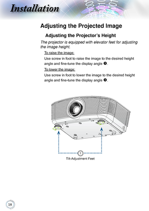 Page 18
Installation
Adjusting the Projected Image
Adjusting the Projector’s Height
Tilt-Adjustment Feet
The projector is equipped with elevator feet for adjusting 
the image height.
 To raise the image:
Use screw in foot to raise the image to the desired height 
angle and fine-tune the display angle 
. 
 To lower the image:
Use screw in foot to lower the image to the desired height 
angle and fine-tune the display angle 
. 
1      