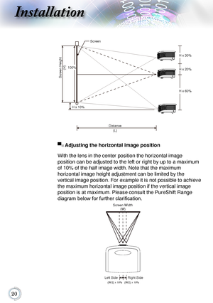 Page 2020
Installation
Screen Height(H)
100%
H x 10% H x 30%
H x 20%
H x 60%
Distance (L)
Screen
▀■	
Adjusting the horizontal image position
With	the	lens	in	the	center	position	the	horizontal	image		
position	can	be	adjusted	to	the	left	or	right	by	up	to	a	maximum	
of	10%	of	the	half	image	width.	Note	that	the	maximum		
horizontal	image	height	adjustment	can	be	limited	by	the		
vertical	image	position.	For	example	it	is	not	possible	to	achieve	
the	maximum	horizontal	image	position	if	the	vertical	image...