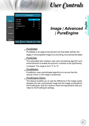 Page 31English

User Controls
Image | Advanced 
| PureEngine
 PureDetail
PureDetail is an edge enhancement tool that better defines the 
edges in the projected image thus providing more perceived detail.
 PureColor
This adjustable item utilizes a new color-processing algorithm and 
enhancements to enable the picture’s vividness to be significantly 
increased. The range is from “0” to “5”.
 PureMotion
PureMotion uses sophisticated algorithms to ensure that the   
natural motion in the image is...