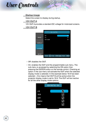 Page 36
User Controls
 Startup Image
Select the screen to display during startup.
 12V OUT A
12V OUT A provides a standard DC voltage for motorized screens.
 12V OUT B
 Off: disables the OUT.
 On: enables the OUT and the programmable sub-menu. The 
sub-menu is accessed by selecting the ON option then   
pressing the ENTER button on the remote control. Checking an 
option in the sub-menu will activate the OUT when the selected 
display mode is selected. In the example below 16:9 has been 
selected –...