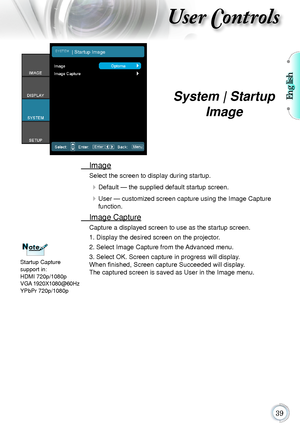 Page 39English
39
User Controls
	 Image
Select	the	screen	to	display	during	startup.
	Default	—	the	supplied	default	startup	screen.
	User	—	customized	screen	capture	using	the	Image	Capture	
function.
	 Image	Capture
Capture	a	displayed	screen	to	use	as	the	startup	screen.
1.	Display	the	desired	screen	on	the	projector.
2.	Select	Image	Capture	from	the	Advanced	menu.
3.	Select	OK.	Screen	capture	in	progress	will	display.	
When finished, Screen capture Succeeded will display.	
The	captured	screen	is	saved	as...