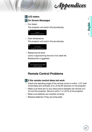 Page 47English

Appendices
 LED states
 On Screen Messages
  Fan failed: 
 The projector will switch off automatically.
 
 Over temperature: 
 The projector will switch off automatically.
 
 Replacing the lamp: 
 Lamp is approaching the end of its rated life. 
 Replacement suggested.
 
Remote Control Problems
 If the remote control does not work
 Check the operating angle of the remote control is within  ±15° b oth 
horizontally and vertically of on of the IR receivers on the projector .
 Make...