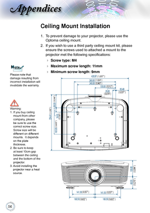 Page 56
Appendices
Please note that  
damage resulting from 
incorrect installation will 
invalidate the warranty.
Ceiling Mount Installation
1.  To prevent damage to your projector, please use the 
Optoma ceiling mount.
2. If you wish to use a third party ceiling mount kit, please 
ensure the screws used to attached a mount to the   
projector met the following specifications:
  Screw type: M4
  Maximum screw length: 11mm
  Minimum screw length: 9mm
Warning: 1.   If you buy ceiling mount from...