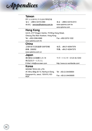 Page 5858
Appendices
Taiwan
231,台北縣新店市民權路108號5樓
電話：+886-2-2218-2360傳真：+886-2-2218-2313
服務處：services@optoma.com.tw www.optoma.com.tw
asia.optoma.com
Hong Kong
Unit A, 27/F Dragon Centre, 79 Wing Hong Street,
Cheung Sha Wan Kowloon, Hong Kong
Tel : +852-2396-8968Fax: +852-2370-1222
www.optoma.com.hk
China
上海市长宁区凯旋路1205 号5楼 电话：+86-21-62947376
邮编: 200052 传真：+86-21-62947375
www.optoma.com.cn
Japan
東京都足立区綾瀬 3-25-18 サポートセンター:0120-46-5040
株式会社オーエスエム
E-Mail: info@osscreen.com http://www.os-worldwide.com/
Korea
WOOMI...