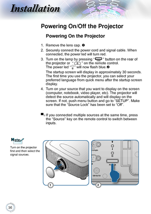 Page 16
Installation
Powering On the Projector
1. Remove the lens cap. 
2. Securely connect the power cord and signal cable. When 
connected, the power led will turn red.
3. Turn on the lamp by pressing “” button on the rear of 
the projector or  “
” on the remote control.  
The power led  “
” will now flash blue.  
 The startup screen will display in approximately 30 seconds. 
The first time you use the projector, you can select your 
preferred language from quick menu after the startup screen...