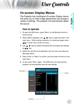 Page 25English

User Controls
The Projector has multilingual On-screen Display menus 
that allow you to make image adjustments and change a 
variety of settings. The projector will automatically detect 
the source. 
How to operate 
1.   To open the OSD menu, press “Menu” on the Remote Control or 
Control Panel.
2    When OSD is displayed, use      keys to select any item in the 
main menu.  While making a selection on a particular page, press 
   or “Enter” key to enter sub menu.
3.   Use      keys to...