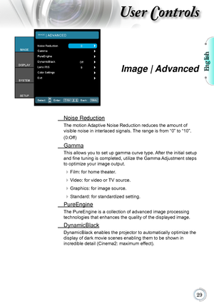 Page 29English

User Controls
Image | Advanced
 Noise Reduction
The motion Adaptive Noise Reduction reduces the amount of   
visible noise in interlaced signals. The range is from “0” to “10”.  
(0:Off)
  Gamma
This allows you to set up gamma curve type. After the initial setup 
and fine tuning is completed, utilize the Gamma Adjustment steps 
to optimize your image output.
 Film: for home theater.
 Video: for video or TV source.
 Graphics: for image source.
 Standard: for standardized setting....