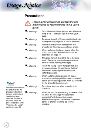 Page 4
Usage Notice
Precautions
 
Please follow all warnings, precautions and  
maintenance as recommended in this user’s 
guide.
When the lamp reaches 
the end of its life, the 
projector will not turn 
back on until the lamp 
module has been 
replaced. To replace 
the lamp, follow the 
procedures listed under 
“Replacing the Lamp” 
section on page 45.
▀■ Warning- Do not look into the projector’s lens when the 
lamp is on.  The bright light may hurt your 
eyes.
▀■ Warning-To reduce the risk of fire or...