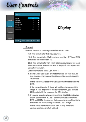 Page 32
User Controls
 Format
Use this function to choose your desired aspect ratio.
 4:3: This format is for 4x3 input sources.
 16:9: This format is for 16x9 input sources, like HDTV and DVD 
enhanced for Widescreen TV.
 LBX: This format is for non-16x9, letterbox source and for users 
who use external anamorphic lens to display 2.35:1 aspect ratio 
using full resolution. 
Detail informations about LBX mode :
1.   Some Letter-Box DVDs are not enhanced for 16x9 TVs. In 
this situation, the image...