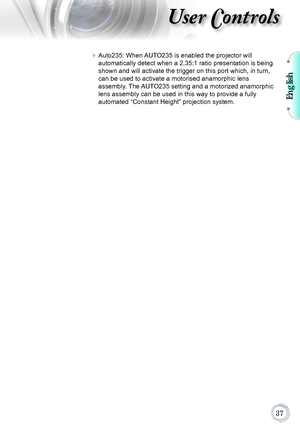Page 37English

User Controls
 Auto235: When AUTO235 is enabled the projector will  
automatically detect when a 2.35:1 ratio presentation is being 
shown and will activate the trigger on this port which, in turn, 
can be used to activate a motorised anamorphic lens   
assembly. The AUTO235 setting and a motorized anamorphic 
lens assembly can be used in this way to provide a fully   
automated “Constant Height” projection system.      