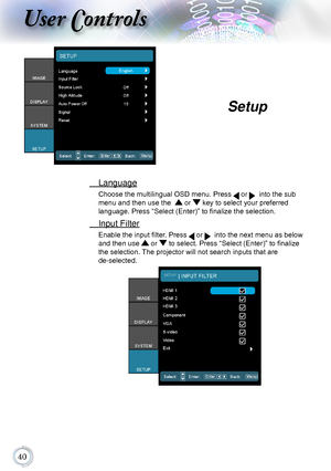 Page 400
User Controls
 Language
Choose the multilingual OSD menu. Press  or   into the sub 
menu and then use the   or  key to select your preferred  
language. Press “Select (Enter)” to finalize the selection.
  Input Filter
Enable the input filter. Press  or   into the next menu as below 
and then use  or  to select. Press “Select (Enter)” to finalize 
the selection. The projector will not search inputs that are   
de-selected.
Setup      