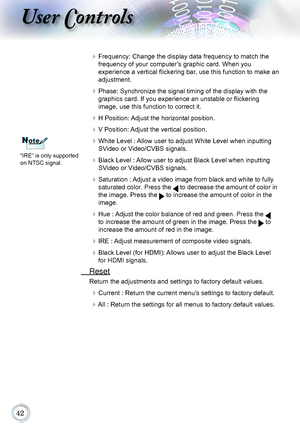 Page 42
User Controls
 Frequency: Change the display data frequency to match the 
frequency of your computer’s graphic card. When you  
experience a vertical flickering bar, use this function to make an 
adjustment.
  Phase: Synchronize the signal timing of the display with the 
graphics card. If you experience an unstable or flickering   
image, use this function to correct it.
  H Position: Adjust the horizontal position.
 V Position: Adjust the vertical position.
 White Level : Allow user to...